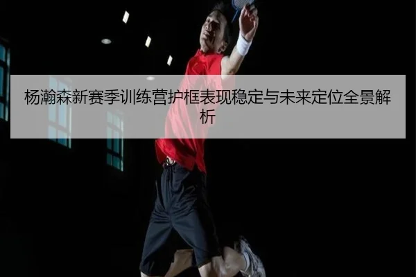 杨瀚森新赛季训练营护框表现稳定与未来定位全景解析